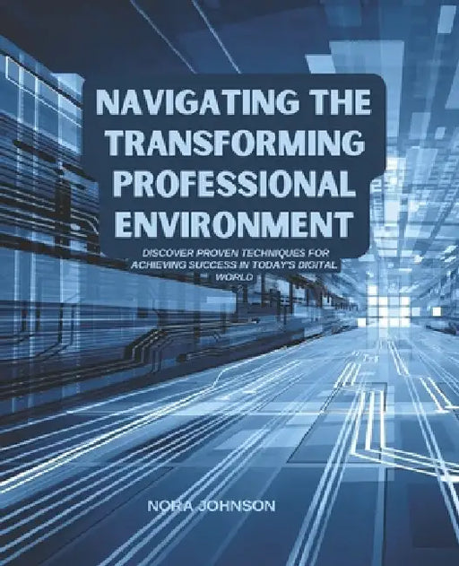 Navigating the Transforming Professional Environment: Discover Proven Techniques for Achieving Success in Today's Digital World by Nora Johnson