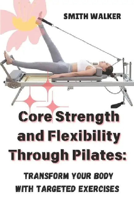 Core Strength and Flexibility Through Pilates: Transform Your Body with Targeted Exercises. by Smith Walker