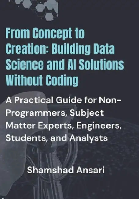 From Concept to Creation: Building Data Science and AI Solutions Without Coding: A Practical Guide for Non-Programmers, Subject Matter Experts, by Shamshad Ansari