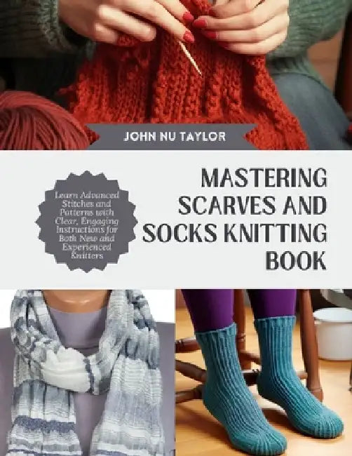 Mastering Scarves and Socks Knitting Book: Learn Advanced Stitches and Patterns with Clear, Engaging Instructions for Both New and Experienced Knitter by John Nu Taylor