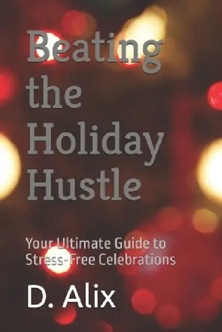 Beating the Holiday Hustle: Your Ultimate Guide to Stress-Free Celebrations by D. Alix