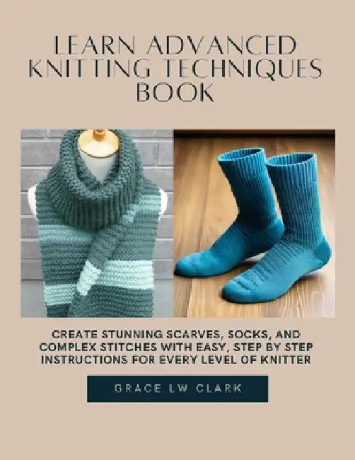 Learn Advanced Knitting Techniques Book: Create Stunning Scarves, Socks, and Complex Stitches with Easy, Step by Step Instructions for Every Level of by Grace Lw Clark