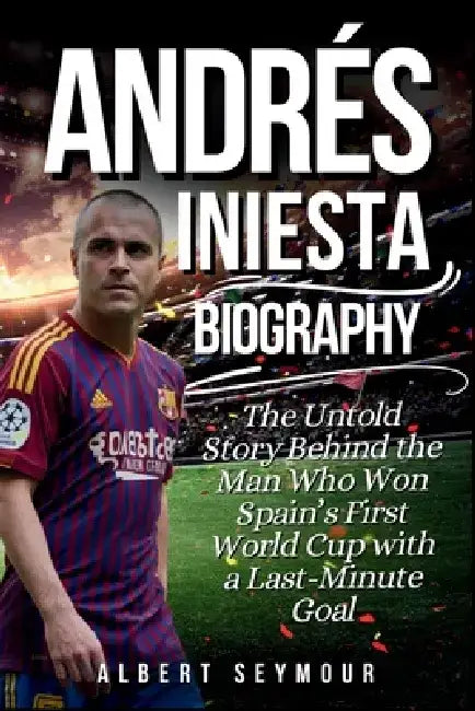 Andrés Iniesta Biography: The Untold Story Behind the Man Who Won Spain's First World Cup with a Last-Minute Goal by Albert Seymour