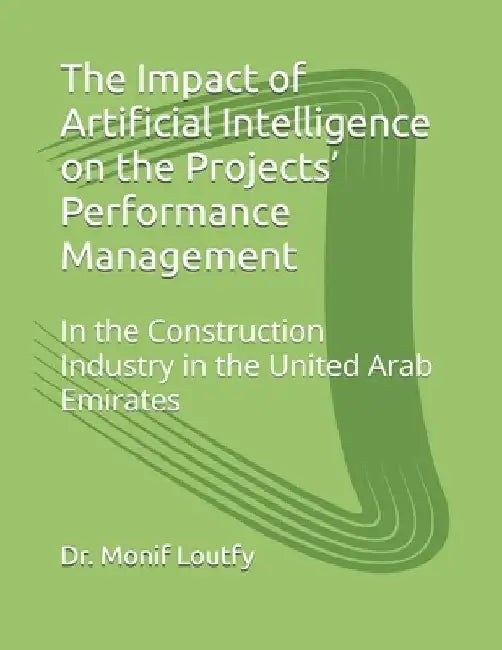 The Impact of Artificial Intelligence on the Projects' Performance Management: In the Construction Industry in the United Arab Emirates by Monif Loutfy