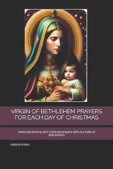 Virgin of Bethlehem Prayers for Each Day of Christmas: Personal novena and spiritual prayers with our lady of bethlehem by Antara Brown