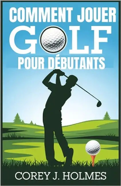 Comment Jouer Golf Pour Débutants: Un guide étape par étape pour apprendre les règles de golf, les techniques et les principes fondamentaux du swing p by J. Holmes, Corey