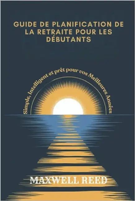 Guide de Planification de la Retraite Pour Les Débutants: Simple, Intelligent et prêt pour vos Meilleures Années by Reed, Maxwell
