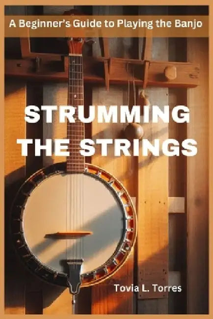 Strumming the Strings: A Beginner's Guide to Playing the Banjo by Tovia L. Torres