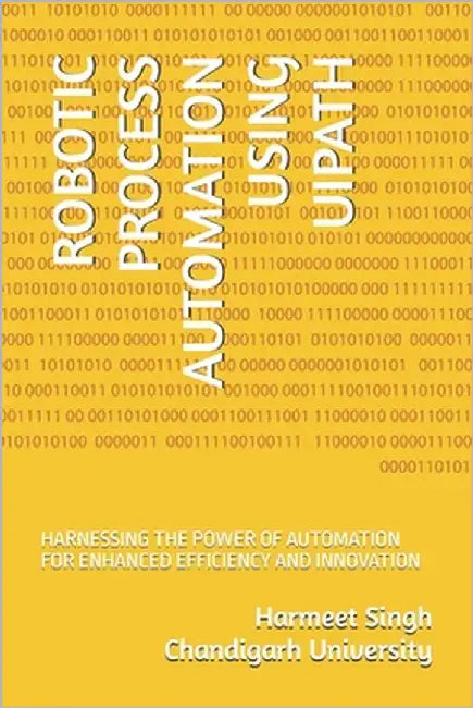 Robotic Process Automation Using Uipath: Harnessing the Power of Automation for Enhanced Efficiency and Innovation by Chandigarh University, Harmeet Singh