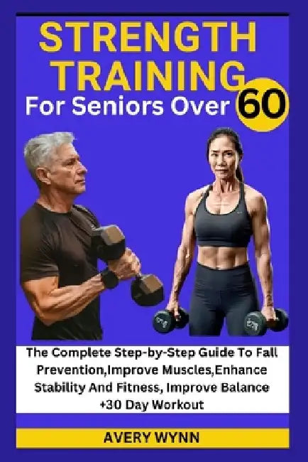 Strength Training for Seniors Over 60: The Complete Step-by-Step Guide To Fall Prevention, Improve Muscles, Enhance Stability And Fitness, Improve Bal by Avery Wynn