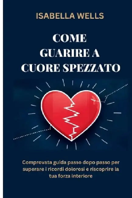 Come guarire a Cuore spezzato: Comprovata guida passo dopo passo per superare i ricordi dolorosi e riscoprire la tua forza interiore by Isabella Wells