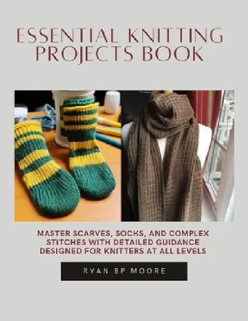 Essential Knitting projects Book: Master Scarves, Socks, and Complex Stitches with Detailed Guidance Designed for Knitters at All Levels by Ryan Bp Moore