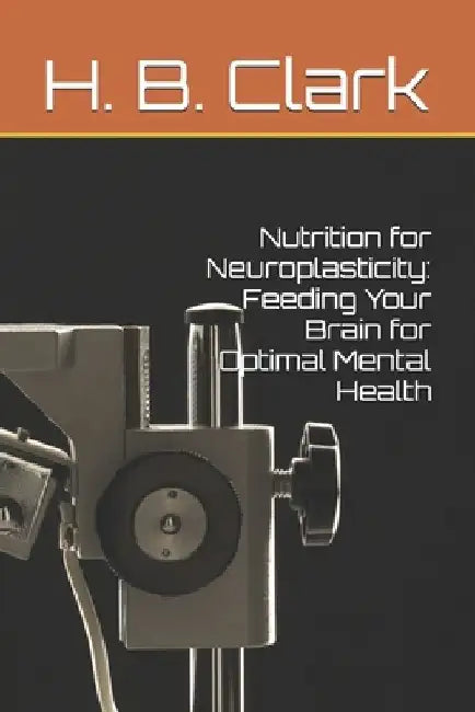 Nutrition for Neuroplasticity: Feeding Your Brain for Optimal Mental Health by H. B. Clark