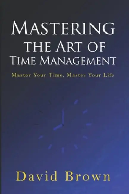Mastering the Art of Time Management: Master Your Time, Master Your Life by David Brown