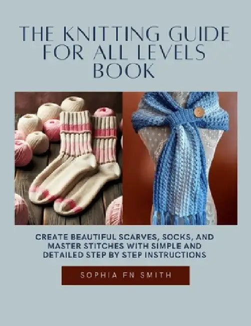 The Knitting Guide for All Levels Book: Create Beautiful Scarves, Socks, and Master Stitches with Simple and Detailed Step by Step Instructions by Sophia Fn Smith