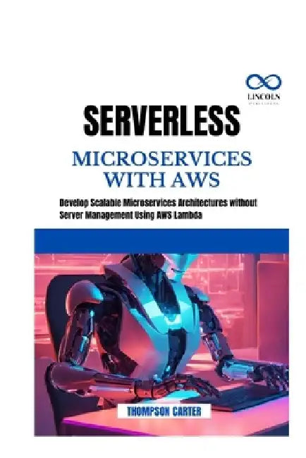 Serverless Microservices with AWS: Develop Scalable Microservices Architectures without Server Management Using AWS Lambda by Thompson Carter