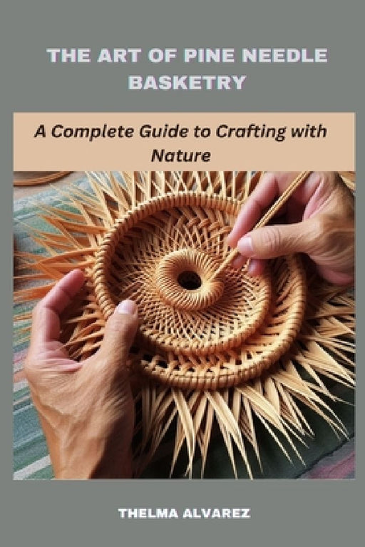 The Art of Pine Needle Basketry: A Complete Guide to Crafting with Nature by Thelma Alvarez