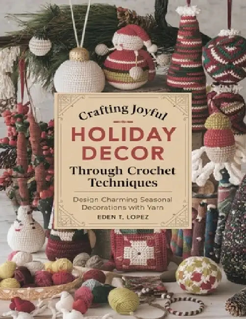 Crafting Joyful Holiday Decor Through Crochet Techniques: Design Charming Seasonal Decorations with Yarn by Eden T. Lopez