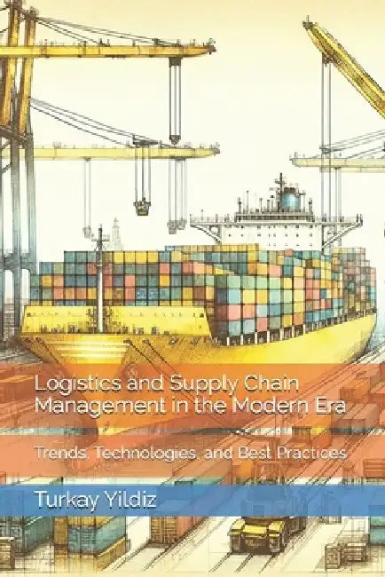 Logistics and Supply Chain Management in the Modern Era: Trends, Technologies, and Best Practices by Turkay Yildiz