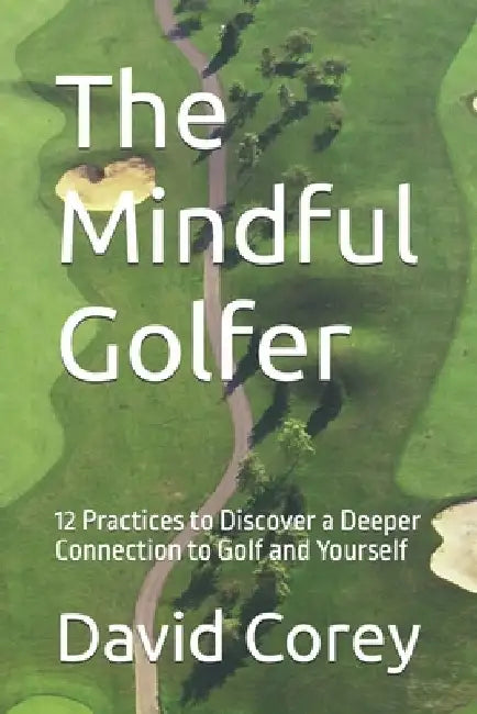 The Mindful Golfer: 12 Practices to Discover a Deeper Connection to Golf and Yourself by David Corey