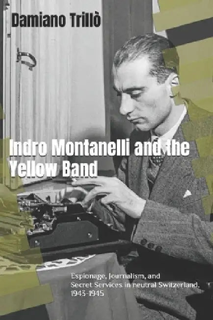 Indro Montanelli and the Yellow Band: Espionage, Journalism, and Secret Services in neutral Switzerland. 1943-1945 by Damiano Trillò