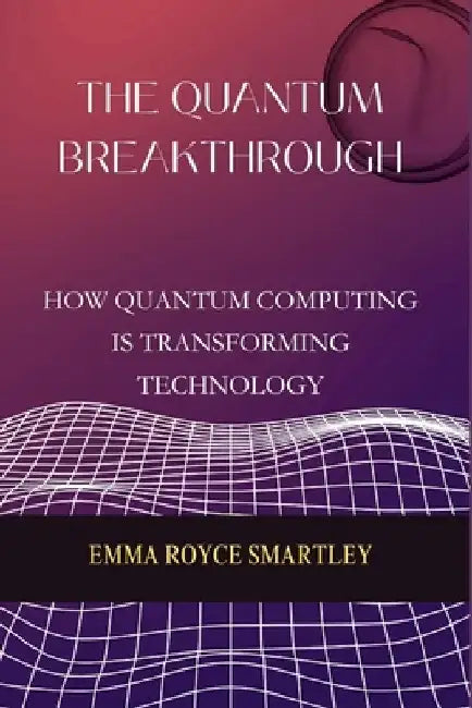 The Quantum Breakthrough: How Quantum Computing is Transforming Technology by Emma Royce Smartley