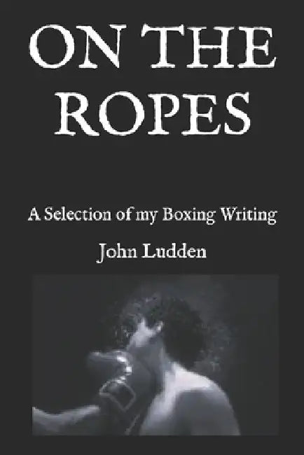 On the Ropes: A Selection of my Boxing Writing by John Ludden