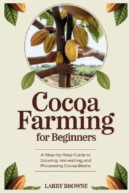 Cocoa Farming for Beginners: A Step-by-Step Guide to Growing, Harvesting, and Processing Cocoa Beans by Larry Browne