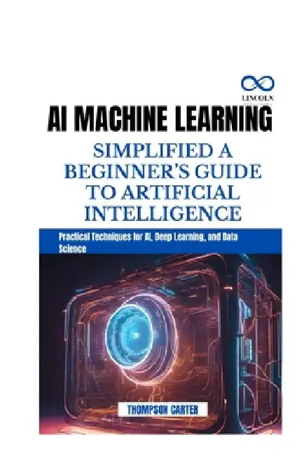 AI Machine Learning Simplified a Beginner's Guide to Artificial Intelligence: Practical Techniques for AI, Deep Learning, and Data Science by Thompson Carter