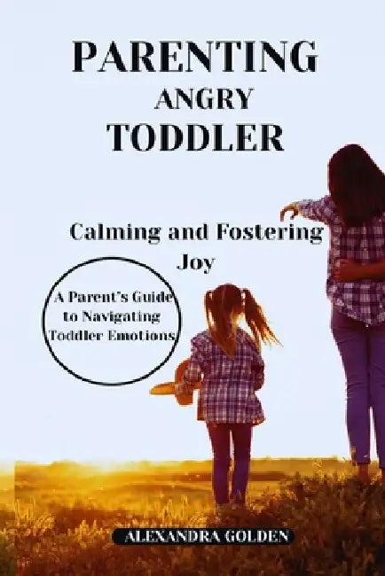 PARENTING ANGRY TODDLER Calming and Fostering Joy: A Parent's Guide to Navigating Toddler Emotions by Alexandra Golden