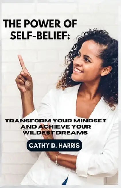 The Power of Self-Belief: Transform Your Mindset and Achieve Your Wildest Dreams by Cathy D. Harris