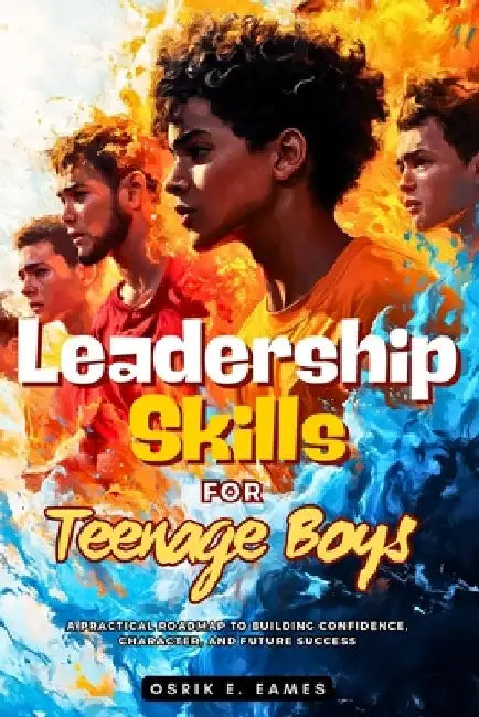 Leadership Skills For Teenage Boys: A Practical Roadmap to Building Confidence, Character, and Future Success by Osrik E. Eames