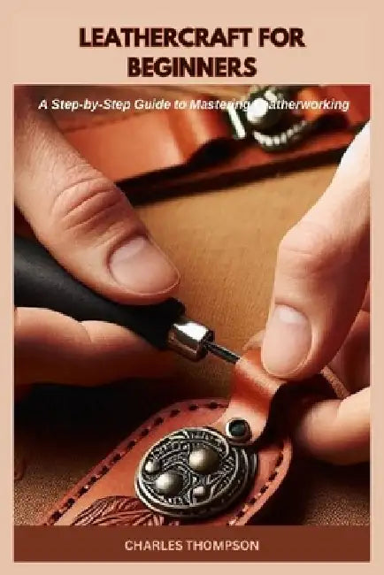 Leathercraft for Beginners: A Step-by-Step Guide to Mastering Leatherworking by Charles Thompson
