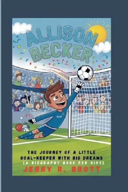 Allison Becker: The Journey of a Little Goal-Keeper with Big Dreams (A Biography Book For Kids) by Jerry R. Brott