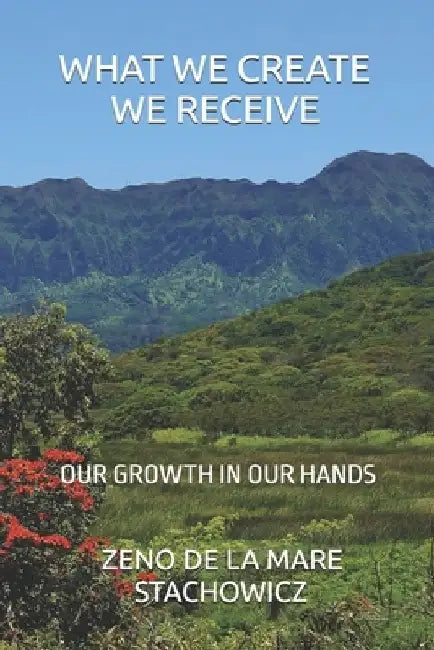 What We Create We Receive: Our Growth in Our Hands by Zeno de la Mare Stachowicz
