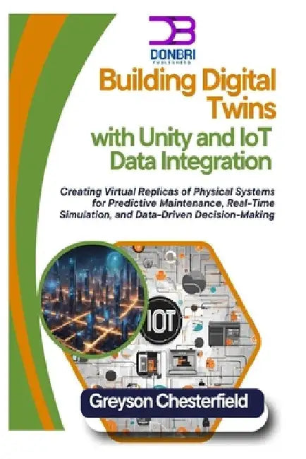 Building Digital Twins with Unity and IoT Data Integration: Creating Virtual Replicas of Physical Systems for Predictive Maintenance, Real-Time Simula by Greyson Chesterfield