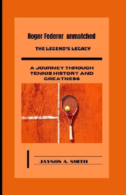 Roger Federer Unmatched: The Legend's Legacy: A Journey Through Tennis History and Greatness by Jayson A. Smith