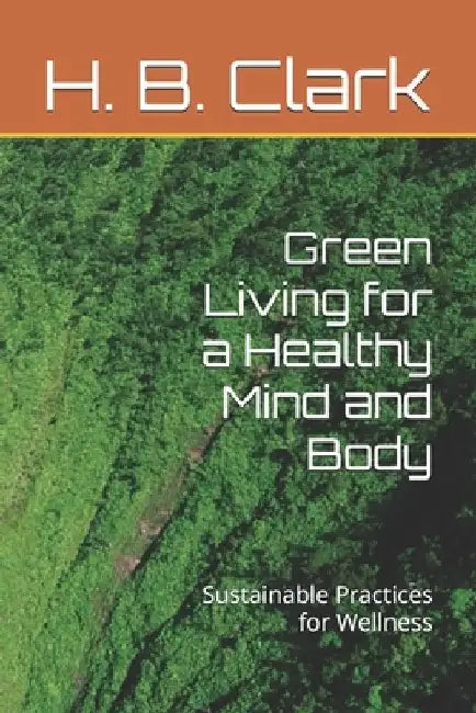 Green Living for a Healthy Mind and Body: Sustainable Practices for Wellness by H. B. Clark