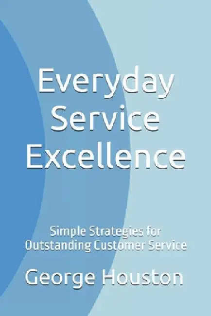 Everyday Service Excellence: Simple Strategies for Outstanding Customer Service by George Houston