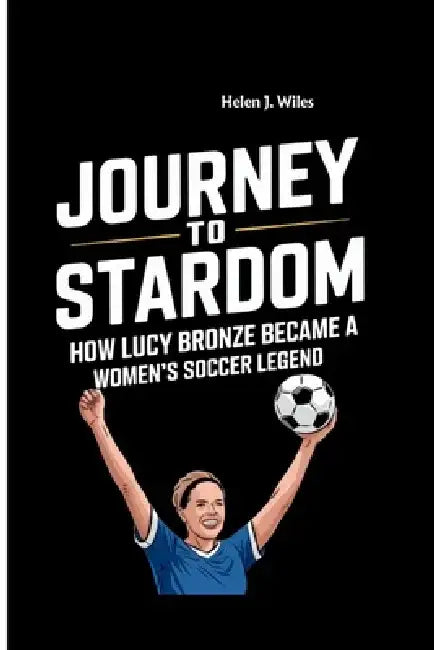 Journey to Stardom: How Lucy Bronze Became a Women's Soccer Legend by Helen J. Wiles