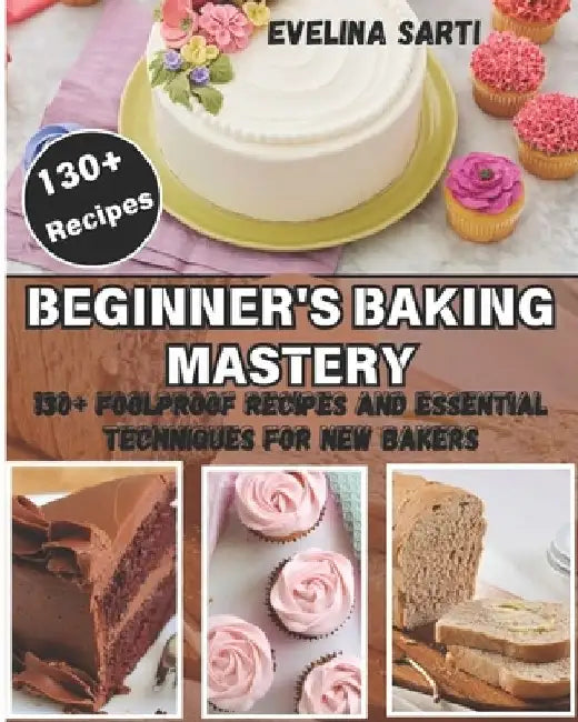 Beginner's Baking Mastery: 130+ Foolproof Recipes and Essential Techniques for New Bakers: Master the Art of Baking with Step-by-Step Guidance fo by Evelina Sarti