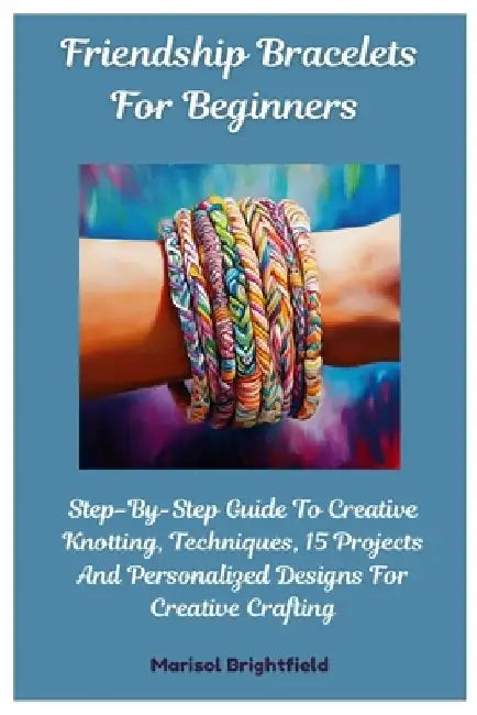 Friendship Bracelets For Beginners: Step-By-Step Guide To Creative Knotting, Techniques, 15 Projects And Personalized Designs For Creative Crafting by Marisol Brightfield