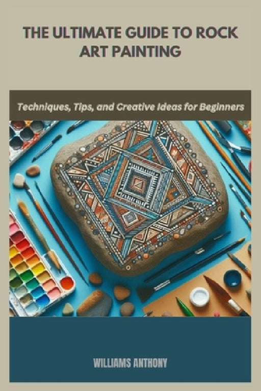 The Ultimate Guide to Rock Art Painting: Techniques, Tips, and Creative Ideas for Beginners by Williams Anthony