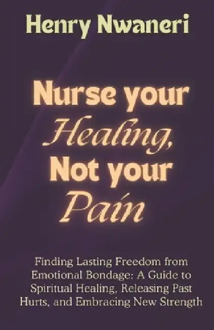 Nurse your Healing, not your pain: Finding Lasting Freedom from Emotional Bondage: A Guide to Spiritual Healing, Releasing Past Hurts, and Embracing N by Henry Nwaneri