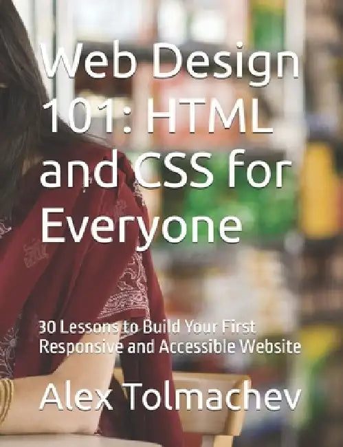 Web Design 101: HTML and CSS for Everyone: 30 Lessons to Build Your First Responsive and Accessible Website by Alex Tolmachev