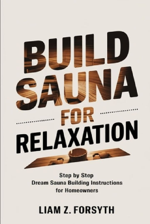 Build a Sauna for Relaxation: Step by Step Dream Sauna Building Instructions for Homeowners by Liam Z Forsyth