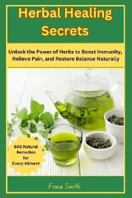 Herbal Healing Secrets: 500 Natural Remedies for Every Ailment: Unlock the Power of Herbs to Boost Immunity, Relieve Pain, and Restore Balance Natural by Fiona Smith
