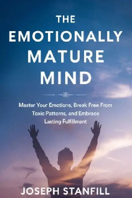 The Emotionally Mature Mind: Master Your Emotions, Break Free from Toxic Patterns, and Embrace Lasting Fulfillment by Joseph Stanfill