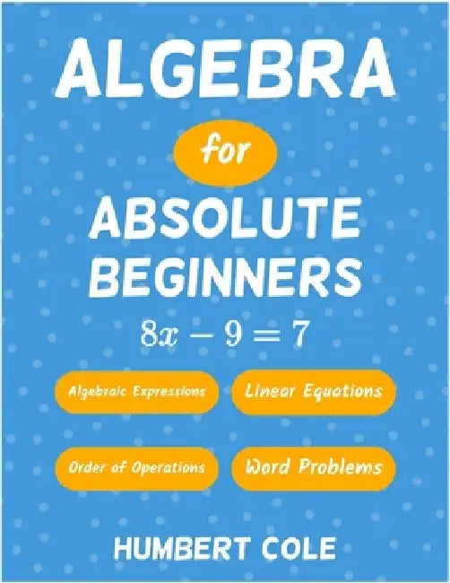 Algebra for Absolute Beginners: Algebraic Expressions, Order of Operations, Linear Equations, Word Problems by Humbert Cole