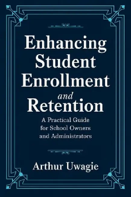 Enhancing Student Enrollment and Retention: A Practical Guide for School Owners and Administrators by Arthur Uwagie